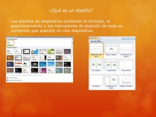 ¿Qué es un diseño?
Los diseños de diapositiva contienen el formato, el
posicionamiento y los marcadores de posición de todo es
contenido que aparece en una diapositiva.
 