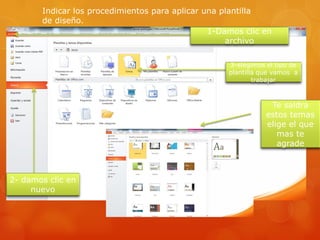 Indicar los procedimientos para aplicar una plantilla
de diseño.
1-Damos clic en
archivo
3-elegimos el tipo de
plantilla que vamos a
trabajar
2- damos clic en
nuevo
Te saldra
estos temas
elige el que
mas te
agrade
 