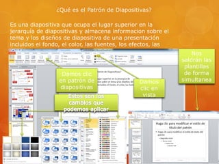 ¿Qué es el Patrón de Diapositivas?
Es una diapositiva que ocupa el lugar superior en la
jerarquía de diapositivas y almacena informacion sobre el
tema y los diseños de diapositiva de una presentación
incluidos el fondo, el color, las fuentes, los efectos, las
ubicaciones.
Damos
clic en
vista
Damos clic
en patrón de
diapositivas
Nos
saldrán las
plantillas
de forma
simultanea
 