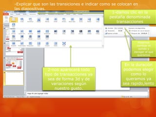 -Explicar que son las transiciones e indicar como se colocan en
las diapositivas.
1-damos clic en la
pestaña denominada
transacciones
2-nos aparecerá todo
tipo de transacciones ya
sea de forma 3d y de
variaciones según
nuestro gusto.
Podemos
cambiar el
sonido y
escoger el que
queramos
En la duración
podemos elegir
como lo
queramos ya
sea rapido,lento
 