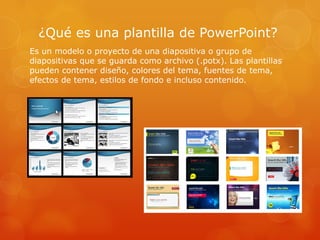 ¿Qué es una plantilla de PowerPoint?
Es un modelo o proyecto de una diapositiva o grupo de
diapositivas que se guarda como archivo (.potx). Las plantillas
pueden contener diseño, colores del tema, fuentes de tema,
efectos de tema, estilos de fondo e incluso contenido.
 
