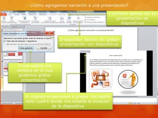 - ¿Cómo agregamos narración a una presentación?
1-primero damos clic en
presentación de
diapositivas
2-segundo: damos clic grabar
presentación con diapositivas
3-nos saldrá una
ventana en el cual
podemos grabar
presentación.
4- cuando empecemos a grabar nos saldrá
este cuadro donde nos enseña la duración
de la diapositiva
 