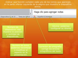 -Indicar que función cumplen cada uno de los iconos que aparecen
en la parte inferior izquierda de la página que muestra la diapositiva
activa.
Numero de
diapositiva: nos
muestra la posición
y cantidad de
diapositivas.
Nombre de tema:
podemos renombrar
o modificar el
aspecto en la
presentación.
Corrector de ortografía:
corrige los errores
ortográficos del texto
Idioma: podemos
configurar su idioma
 