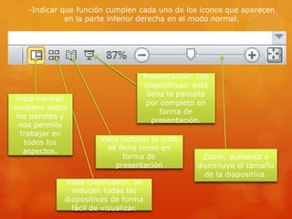 -Indicar que función cumplen cada uno de los iconos que aparecen
en la parte inferior derecha en el modo normal.
Zoom: aumenta o
disminuye el tamaño
de la diapositiva.
Presentación: con
diapositivas: esta
llena la pantalla
por completo en
forma de
presentación.
Vista lectura: la vista
se llena como en
forma de
presentación
Vista clasificador: se
reducen todas las
diapositivas de forma
fácil de visualizar.
Vista normal:
contiene todos
los paneles y
nos permite
trabajar en
todos los
aspectos.
 