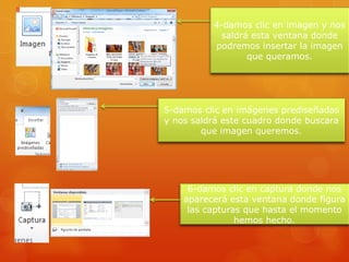 4-damos clic en imagen y nos
saldrá esta ventana donde
podremos insertar la imagen
que queramos.
5-damos clic en imágenes prediseñadas
y nos saldrá este cuadro donde buscara
que imagen queremos.
6-damos clic en captura donde nos
aparecerá esta ventana donde figura
las capturas que hasta el momento
hemos hecho.
 