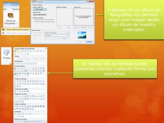 7-damos clic en álbum de
fotografías nos permite
elegir una imagen desde
un álbum de nuestro
ordenador.
8- damos clic en formas donde
podremos insertar cualquier forma que
queramos.
 