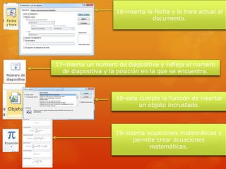 16-inserta la fecha y la hora actual al
documento.
17-inserta un numero de diapositiva y refleja el numero
de diapositiva y la posición en la que se encuentra.
18-este cumple la función de insertar
un objeto incrustado.
19-inserta ecuaciones matemáticas y
permite crear ecuaciones
matemáticas.
 