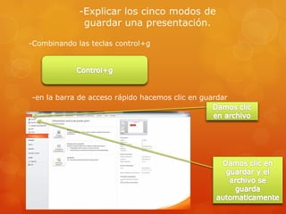 -Explicar los cinco modos de
guardar una presentación.
-Combinando las teclas control+g
-en la barra de acceso rápido hacemos clic en guardar
 