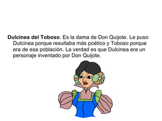 Dulcinea del Toboso. Es la dama de Don Quijote. Le puso
Dulcinea porque resultaba más poético y Toboso porque
era de esa población. La verdad es que Dulcinea era un
personaje inventado por Don Quijote.
 