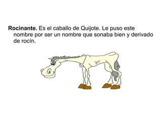 Rocinante. Es el caballo de Quijote. Le puso este
nombre por ser un nombre que sonaba bien y derivado
de rocín.
 