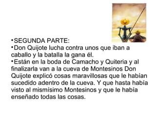 
SEGUNDA PARTE:

Don Quijote lucha contra unos que iban a
caballo y la batalla la gana él.

Están en la boda de Camacho y Quiteria y al
finalizarla van a la cueva de Montesinos Don
Quijote explicó cosas maravillosas que le habían
sucedido adentro de la cueva. Y que hasta había
visto al mismísimo Montesinos y que le había
enseñado todas las cosas.
 