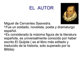 EL AUTOR
Miguel de Cervantes Saavedra.

Fue un soldado, novelista, poeta y dramaturgo
español.

Es considerado la máxima figura de la literatura
española, es universalmente conocido por haber
escrito El Quijote ( es el libro más editado y
traducido de la historia, solo superado por la
Bliblia)
 