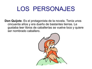 LOS PERSONAJES
Don Quijote. Es el protagonista de la novela. Tenía unos
cincuenta años y era dueño de bastantes tierras. Le
gustaba leer libros de caballerías se vuelve loco y quiere
ser nombrado caballero.
 