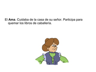 El Ama. Cuidaba de la casa de su señor. Participa para
quemar los libros de caballería.
 