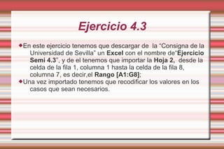 Ejercicio 4.3
En este ejercicio tenemos que descargar de la “Consigna de la
Universidad de Sevilla” un Excel con el nombre de“Ejercicio
Semi 4.3”, y de el tenemos que importar la Hoja 2, desde la
celda de la fila 1, columna 1 hasta la celda de la fila 8,
columna 7, es decir,el Rango [A1:G8];
Una vez importado tenemos que recodificar los valores en los
casos que sean necesarios.
 
