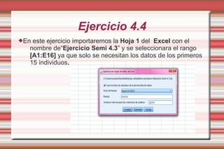 Ejercicio 4.4
En este ejercicio importaremos la Hoja 1 del Excel con el
nombre de“Ejercicio Semi 4.3” y se seleccionara el rango
[A1:E16] ya que solo se necesitan los datos de los primeros
15 individuos.
 