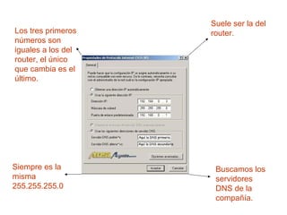 Los tres primeros
números son
iguales a los del
router, el único
que cambia es el
último.
Suele ser la del
router.
Siempre es la
misma
255.255.255.0
Buscamos los
servidores
DNS de la
compañía.
 