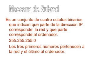 Es un conjunto de cuatro octetos binarios
que indican que parte de la dirección IP
corresponde la red y que parte
corresponde al ordenador.
255.255.255.0
Los tres primeros números pertenecen a
la red y el último al ordenador.
 
