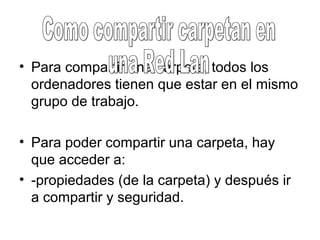 • Para compartir una carpeta, todos los
ordenadores tienen que estar en el mismo
grupo de trabajo.
• Para poder compartir una carpeta, hay
que acceder a:
• -propiedades (de la carpeta) y después ir
a compartir y seguridad.
 