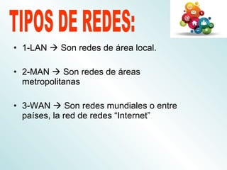 • 1-LAN  Son redes de área local.
• 2-MAN  Son redes de áreas
metropolitanas
• 3-WAN  Son redes mundiales o entre
países, la red de redes “Internet”
 