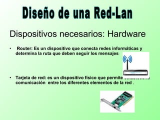 Dispositivos necesarios: Hardware
• Router: Es un dispositivo que conecta redes informáticas y
determina la ruta que deben seguir los mensajes
• Tarjeta de red: es un dispositivo físico que permite establecerla
comunicación entre los diferentes elementos de la red .
 