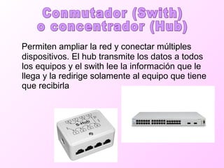 Permiten ampliar la red y conectar múltiples
dispositivos. El hub transmite los datos a todos
los equipos y el swith lee la información que le
llega y la redirige solamente al equipo que tiene
que recibirla
 