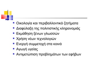  Οικολογία και περιβαλλοντικά ζητήματα
 Διαφύλαξη της πολιτιστικής κληρονομιάς
 Εκμάθηση ξένων γλωσσών
 Χρήση νέων τεχνολογιών
 Ενεργή συμμετοχή στα κοινά
 Αγωγή υγείας
 Αντιμετώπιση προβλημάτων των εφήβων
 