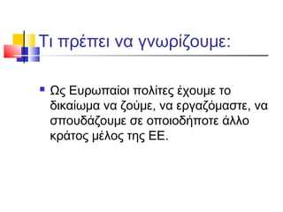 Τι πρέπει να γνωρίζουμε:
 Ως Ευρωπαίοι πολίτες έχουμε το
δικαίωμα να ζούμε, να εργαζόμαστε, να
σπουδάζουμε σε οποιοδήποτε άλλο
κράτος μέλος της ΕΕ.
 