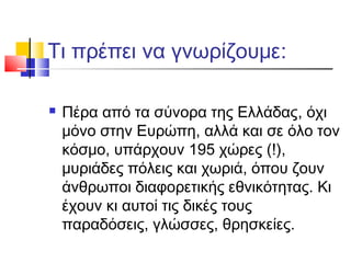 Τι πρέπει να γνωρίζουμε:
 Πέρα από τα σύνορα της Ελλάδας, όχι
μόνο στην Ευρώπη, αλλά και σε όλο τον
κόσμο, υπάρχουν 195 χώρες (!),
μυριάδες πόλεις και χωριά, όπου ζουν
άνθρωποι διαφορετικής εθνικότητας. Κι
έχουν κι αυτοί τις δικές τους
παραδόσεις, γλώσσες, θρησκείες.
 