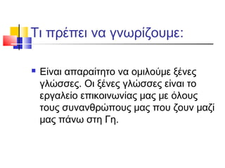 Τι πρέπει να γνωρίζουμε:
 Είναι απαραίτητο να ομιλούμε ξένες
γλώσσες. Οι ξένες γλώσσες είναι το
εργαλείο επικοινωνίας μας με όλους
τους συνανθρώπους μας που ζουν μαζί
μας πάνω στη Γη.
 
