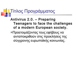 Τίτλος Προγράμματος
Antivirus 2.0. – Preparing
Teenagers to face the challenges
of a modern European society.
=Προετοιμάζοντας τους εφήβους να
ανταποκριθούν στις προκλήσεις της
σύγχρονης ευρωπαϊκής κοινωνίας.
 