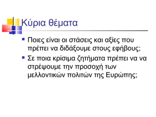 Κύρια θέματα
 Ποιες είναι οι στάσεις και αξίες που
πρέπει να διδάξουμε στους εφήβους;
 Σε ποια κρίσιμα ζητήματα πρέπει να να
στρέψουμε την προσοχή των
μελλοντικών πολιτών της Ευρώπης;
 