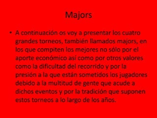 Majors
• A continuación os voy a presentar los cuatro
grandes torneos, también llamados majors, en
los que compiten los mejores no sólo por el
aporte económico así como por otros valores
como la dificultad del recorrido y por la
presión a la que están sometidos los jugadores
debido a la multitud de gente que acude a
dichos eventos y por la tradición que suponen
estos torneos a lo largo de los años.
 