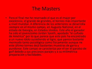 The Masters
• Para el final me he reservado el que es el major por
excelencia, el grande de grandes, el torneo más importante
a nivel mundial. A diferencia de los anteriores se desarrolla
siempre en el mismo campo, en Augusta National, en el
estado de Georgia, en Estados Unidos. Este año el ganador
ha sido el jovencísimo Jordan Spieth, apodado “el cuñado
de América” por lo que parece que este país ha encontrado
a un nuevo ídolo sucediendo al tigre, que parece bastante
mermado tanto psicológica como físicamente aunque ne
este último torneo dejó bastantes muestras de garra y
pundonor. Este campo se caracteriza por el ser el paraíso de
golf debido a sus preciosos parajes y a su milimétrica
preparación y facilidades.
 