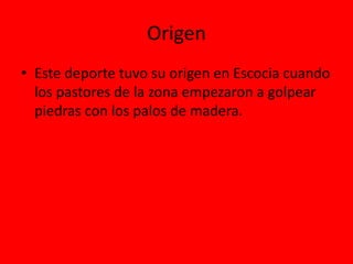 Origen
• Este deporte tuvo su origen en Escocia cuando
los pastores de la zona empezaron a golpear
piedras con los palos de madera.
 