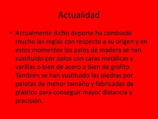 Actualidad
• Actualmente dicho deporte ha cambiado
mucho las reglas con respecto a su origen y en
estos momentos los palos de madera se han
sustituido por palos con caras metálicas y
varillas o bien de acero o bien de grafito.
También se han sustituido las piedras por
pelotas de menor tamaño y fabricadas de
plástico para conseguir mayor distancia y
precisión.
 