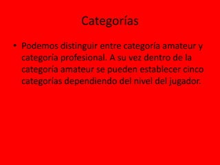 Categorías
• Podemos distinguir entre categoría amateur y
categoría profesional. A su vez dentro de la
categoría amateur se pueden establecer cinco
categorías dependiendo del nivel del jugador.
 