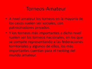 Torneos-Amateur
• A nivel amateur los torneos en la mayoría de
los casos suelen ser sociales, con
patrocinadores privados.
• Y los torneos más importantes a dicho nivel
suelen ser los torneos nacionales, en los que
se compite representando a las federaciones
territoriales y algunos de ellos, los más
importantes cuentan para el ranking del
mundo amateur.
 