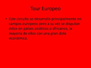 Tour Europeo
• Este circuito se desarrolla principalmente en
campos europeos pero a su vez se disputan
éstos en países asiáticos o africanos, la
mayoría de ellos con una gran dote
económica.
 