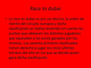 Race to dubai
• La race to dubai es por así decirlo, la orden de
mérito del circuito europeo y dicha
clasificación se realiza teniendo en cuenta los
puntos que obtienen los distintos jugadores
que equivalen a los euros ganados por los
mismos. Los sesenta primeros clasificados
tienen derecho a jugar los cinco últimos
torneos del año en los que se decide quien
gana dicha clasificación.
 
