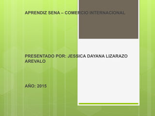 APRENDIZ SENA – COMERCIO INTERNACIONAL
PRESENTADO POR: JESSICA DAYANA LIZARAZO
AREVALO
AÑO: 2015
 