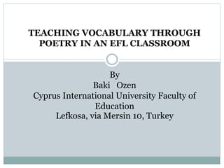 TEACHING VOCABULARY THROUGH
POETRY IN AN EFL CLASSROOM
By
Baki Ozen
Cyprus International University Faculty of
Education
Lefkosa, via Mersin 10, Turkey
 