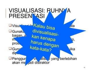 VISUALISASI: RUHNYA
PRESENTASI
15
Visualisasi lebih dari sekedar kata-kata
Gunakan visualisasi (gambar, grafik,
bagan, animasi, video, audio) untuk
memperjelaskan fakta, konsep, prinsip,
prosedur
Gunakan visualisasi jika dan hanya jika
diperlukan;
Penggunaan visualisasi yang berlebihan
akan menjadi distraktor
Kalau bisa
divisualisasi-kan kenapaharus dengankata-kata?
 