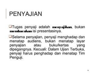 PENYAJIAN
Tugas penyaji adalah menyajikan, bukan
membacakan isi presentasinya.
Selama penyajian, penyaji menghadap dan
menatap audiens, bukan menatap layar
penyajian atau buku/kertas yang
dipegangnya. Kecuali: Dalam Ujian Terbuka,
penyaji harus penghadap dan menatap Tim
Penguji.
19
 