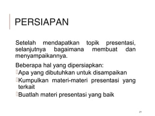 PERSIAPAN
Setelah mendapatkan topik presentasi,
selanjutnya bagaimana membuat dan
menyampaikannya.
Beberapa hal yang dipersiapkan:
Apa yang dibutuhkan untuk disampaikan
Kumpulkan materi-materi presentasi yang
terkait
Buatlah materi presentasi yang baik
21
 