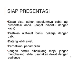 SIAP PRESENTASI
•Kalau bisa, sehari sebelumnya coba lagi
presentasi anda. (dapat dibantu dengan
kaca)
•Pastikan alat-alat bantu bekerja dengan
baik.
•Datang lebih awal.
•Perhatikan: penampilan
•Jangan berdiri dibelakang meja, jangan
menghalangi slide, usahakan dekat dengan
audience 24
 