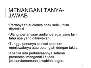 MENANGANI TANYA-
JAWAB
•Pertanyaan audience tidak selalu bisa
diprediksi
•Ulangi pertanyaan audience agar yang lain
tahu apa yang ditanyakan.
•Tunggu penanya selesai sebelum
menjawabnya atau potonglah dengan taktis.
•Apabila ada pertanyaannya selama
presentasi mengenai ketidak
jelasan/kerancuan jawablah segera.
27
 