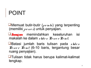 POINT
Memuat butir-butir (po ints ) yang terpenting
(memiliki po we r) untuk penyajian.
Jangan memindahkan keseluruhan isi
makalah ke dalam slide s Po we r Po int.
Batasi jumlah baris tulisan pada slide s
Po we r Po int (6-10 baris, tergantung besar
ruang penyajian).
Tulisan tidak harus berupa kalimat-kalimat
lengkap.
4
 