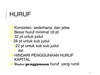 HURUF
 Konsisten, sederhana, dan jelas
 Besar huruf minimal 18 pt
 32 pt untuk judul
28 pt untuk sub judul
22 pt untuk sub sub judul
 dst
 HINDARI PENGGUNAAN HURUF
KAPITAL
 Hindari penggunaan huruf yang rumit
9
 
