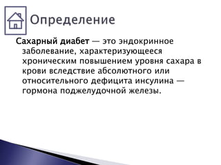 Сахарный диабет — это эндокринное
заболевание, характеризующееся
хроническим повышением уровня сахара в
крови вследствие абсолютного или
относительного дефицита инсулина —
гормона поджелудочной железы.
 